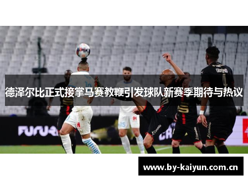德泽尔比正式接掌马赛教鞭引发球队新赛季期待与热议 德泽尔比正式接掌马赛教鞭引发球队新赛季期待与热议